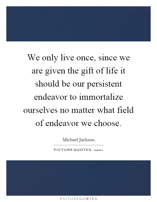 We only live once, since we are given the gift of life it should be our persistent endeavor to immortalize ourselves no matter what field of endeavor we choose Picture Quote #1