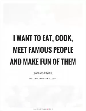 I want to eat, cook, meet famous people and make fun of them Picture Quote #1