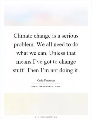 Climate change is a serious problem. We all need to do what we can. Unless that means I’ve got to change stuff. Then I’m not doing it Picture Quote #1