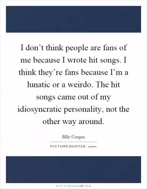 I don’t think people are fans of me because I wrote hit songs. I think they’re fans because I’m a lunatic or a weirdo. The hit songs came out of my idiosyncratic personality, not the other way around Picture Quote #1