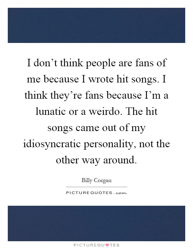 I don't think people are fans of me because I wrote hit songs. I think they're fans because I'm a lunatic or a weirdo. The hit songs came out of my idiosyncratic personality, not the other way around Picture Quote #1