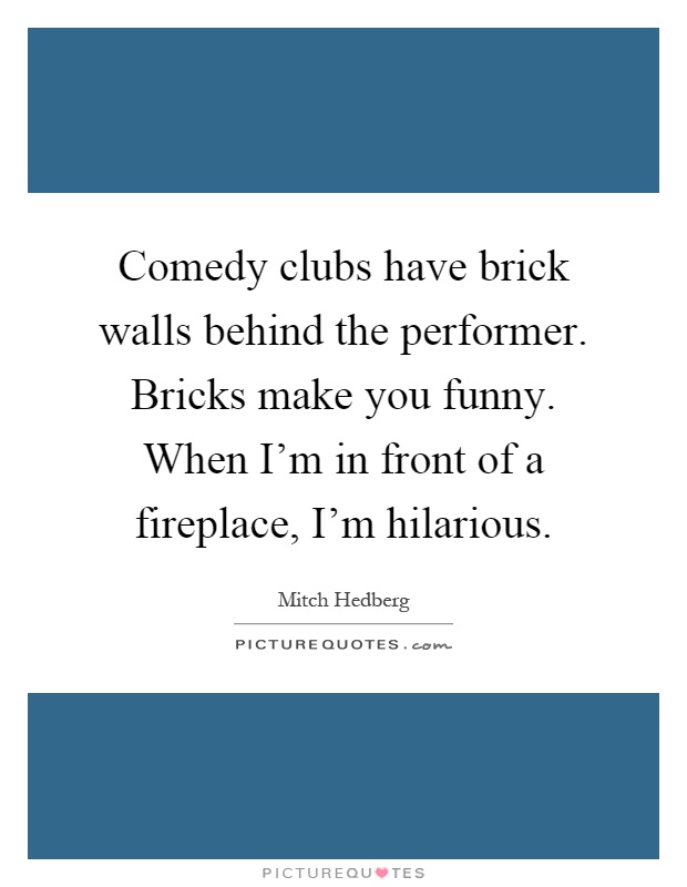 Comedy clubs have brick walls behind the performer. Bricks make you funny. When I'm in front of a fireplace, I'm hilarious Picture Quote #1