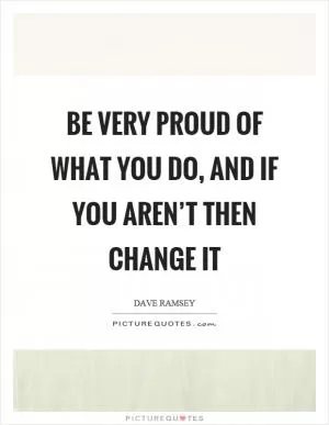 Be very proud of what you do, and if you aren’t then change it Picture Quote #1