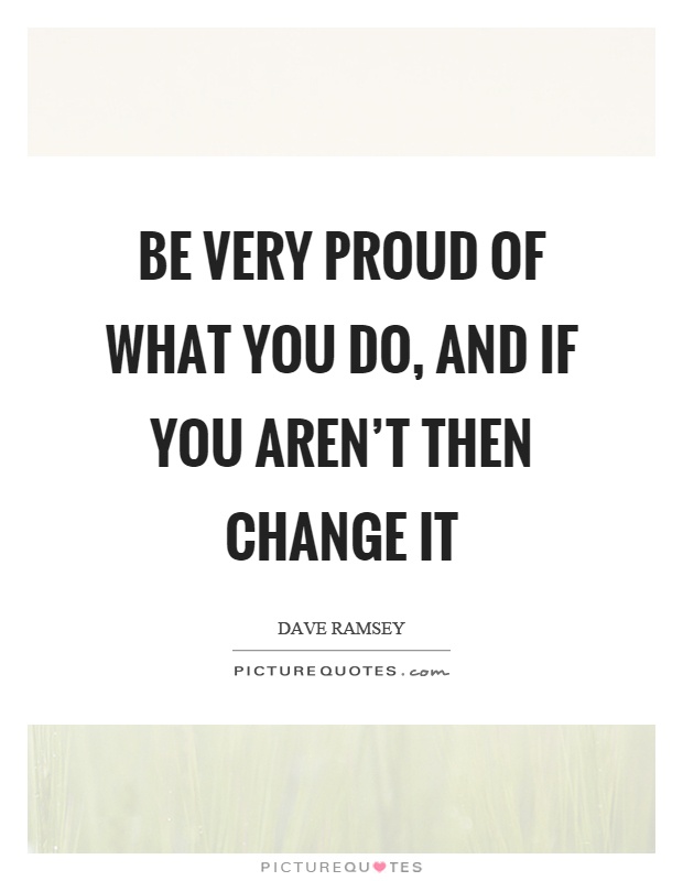Be very proud of what you do, and if you aren't then change it Picture Quote #1