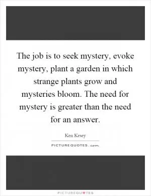 The job is to seek mystery, evoke mystery, plant a garden in which strange plants grow and mysteries bloom. The need for mystery is greater than the need for an answer Picture Quote #1