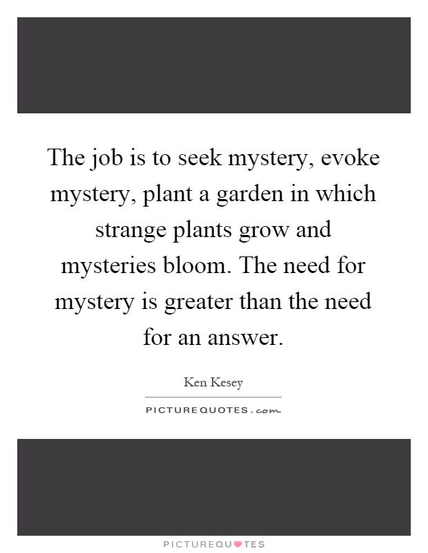 The job is to seek mystery, evoke mystery, plant a garden in which strange plants grow and mysteries bloom. The need for mystery is greater than the need for an answer Picture Quote #1