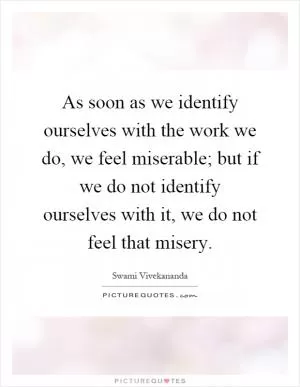 As soon as we identify ourselves with the work we do, we feel miserable; but if we do not identify ourselves with it, we do not feel that misery Picture Quote #1