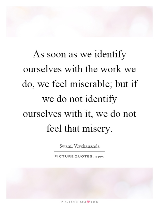 As soon as we identify ourselves with the work we do, we feel miserable; but if we do not identify ourselves with it, we do not feel that misery Picture Quote #1