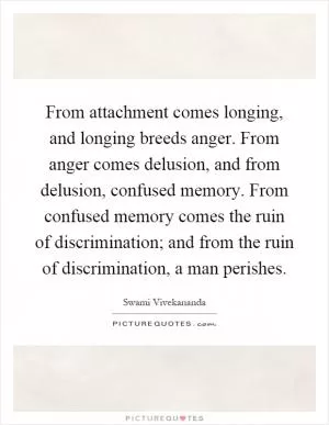 From attachment comes longing, and longing breeds anger. From anger comes delusion, and from delusion, confused memory. From confused memory comes the ruin of discrimination; and from the ruin of discrimination, a man perishes Picture Quote #1