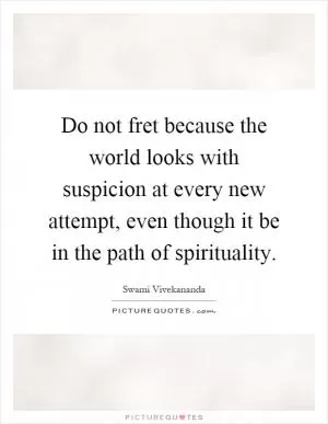 Do not fret because the world looks with suspicion at every new attempt, even though it be in the path of spirituality Picture Quote #1