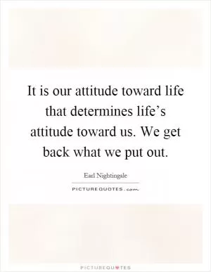 It is our attitude toward life that determines life’s attitude toward us. We get back what we put out Picture Quote #1