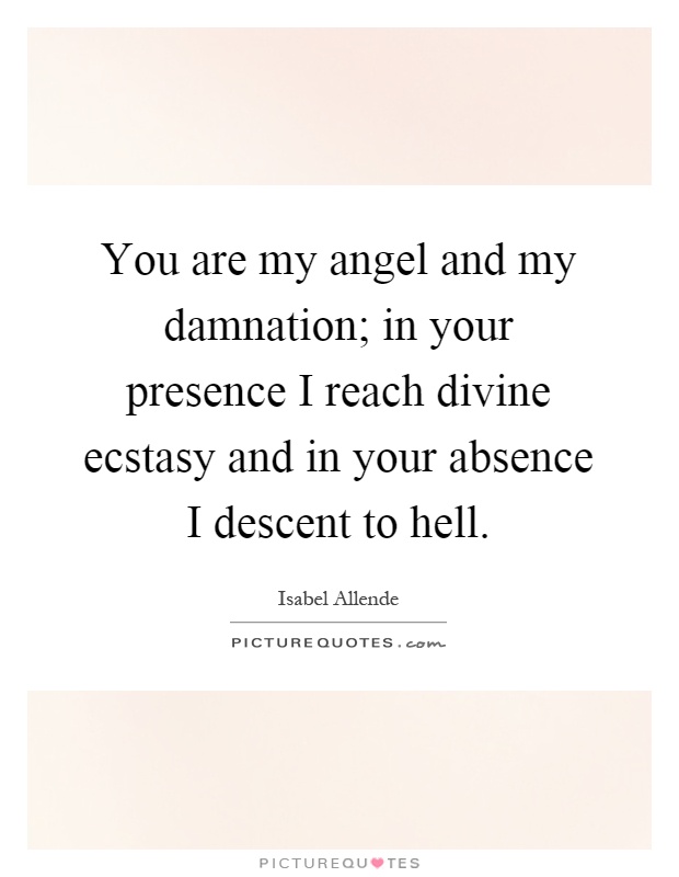 You are my angel and my damnation; in your presence I reach divine ecstasy and in your absence I descent to hell Picture Quote #1