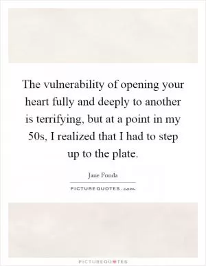 The vulnerability of opening your heart fully and deeply to another is terrifying, but at a point in my 50s, I realized that I had to step up to the plate Picture Quote #1