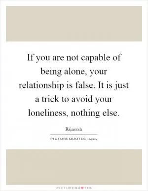 If you are not capable of being alone, your relationship is false. It is just a trick to avoid your loneliness, nothing else Picture Quote #1