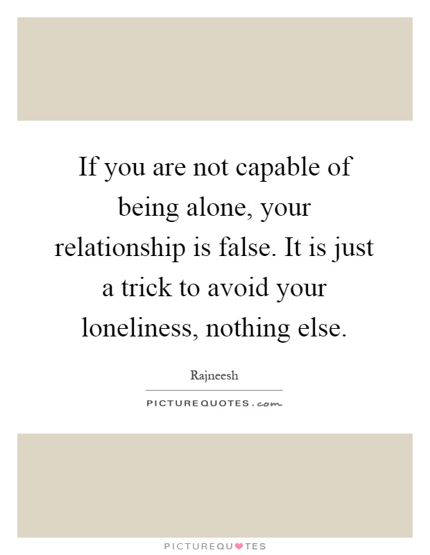 If you are not capable of being alone, your relationship is false. It is just a trick to avoid your loneliness, nothing else Picture Quote #1