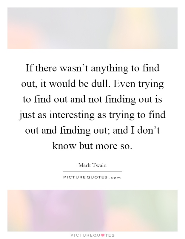 If there wasn't anything to find out, it would be dull. Even trying to find out and not finding out is just as interesting as trying to find out and finding out; and I don't know but more so Picture Quote #1