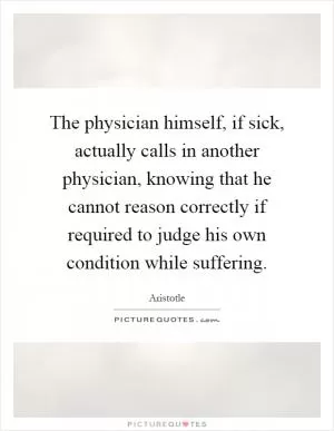 The physician himself, if sick, actually calls in another physician, knowing that he cannot reason correctly if required to judge his own condition while suffering Picture Quote #1