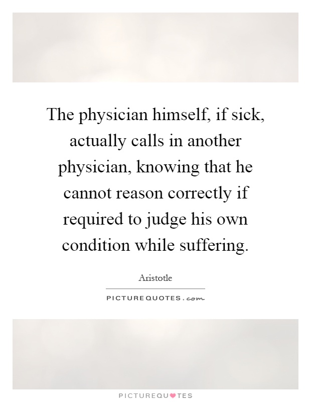 The physician himself, if sick, actually calls in another physician, knowing that he cannot reason correctly if required to judge his own condition while suffering Picture Quote #1