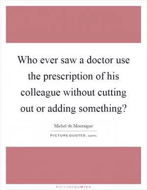 Who ever saw a doctor use the prescription of his colleague without cutting out or adding something? Picture Quote #1