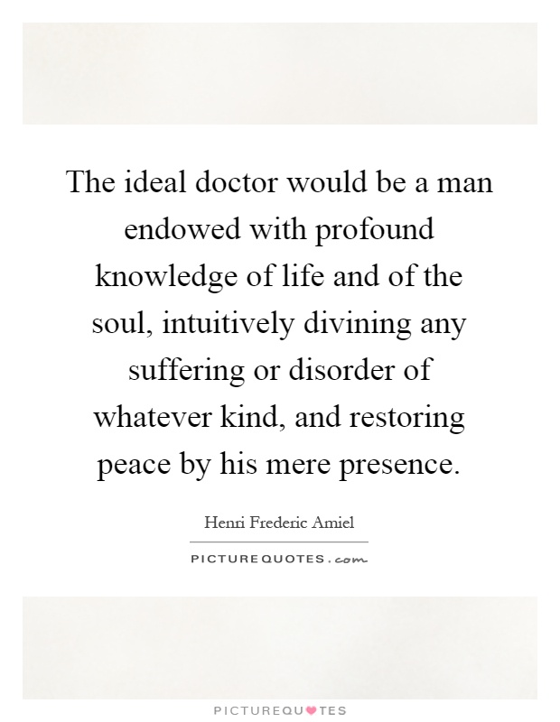 The ideal doctor would be a man endowed with profound knowledge of life and of the soul, intuitively divining any suffering or disorder of whatever kind, and restoring peace by his mere presence Picture Quote #1