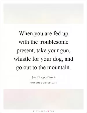 When you are fed up with the troublesome present, take your gun, whistle for your dog, and go out to the mountain Picture Quote #1