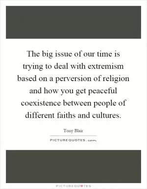 The big issue of our time is trying to deal with extremism based on a perversion of religion and how you get peaceful coexistence between people of different faiths and cultures Picture Quote #1
