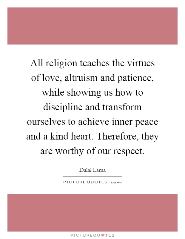 All religion teaches the virtues of love, altruism and patience, while showing us how to discipline and transform ourselves to achieve inner peace and a kind heart. Therefore, they are worthy of our respect Picture Quote #1