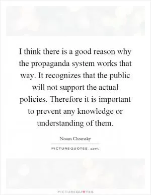 I think there is a good reason why the propaganda system works that way. It recognizes that the public will not support the actual policies. Therefore it is important to prevent any knowledge or understanding of them Picture Quote #1