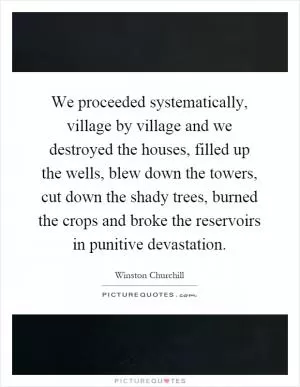 We proceeded systematically, village by village and we destroyed the houses, filled up the wells, blew down the towers, cut down the shady trees, burned the crops and broke the reservoirs in punitive devastation Picture Quote #1