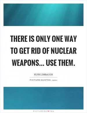 There is only one way to get rid of nuclear weapons... use them Picture Quote #1