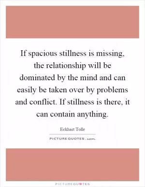 If spacious stillness is missing, the relationship will be dominated by the mind and can easily be taken over by problems and conflict. If stillness is there, it can contain anything Picture Quote #1