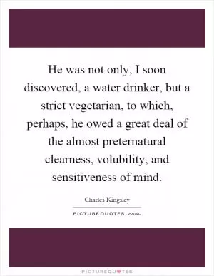 He was not only, I soon discovered, a water drinker, but a strict vegetarian, to which, perhaps, he owed a great deal of the almost preternatural clearness, volubility, and sensitiveness of mind Picture Quote #1