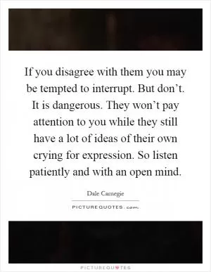 If you disagree with them you may be tempted to interrupt. But don’t. It is dangerous. They won’t pay attention to you while they still have a lot of ideas of their own crying for expression. So listen patiently and with an open mind Picture Quote #1