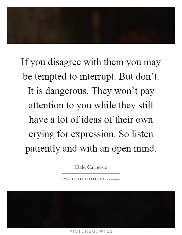 If you disagree with them you may be tempted to interrupt. But don't. It is dangerous. They won't pay attention to you while they still have a lot of ideas of their own crying for expression. So listen patiently and with an open mind Picture Quote #1