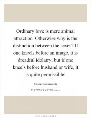 Ordinary love is mere animal attraction. Otherwise why is the distinction between the sexes? If one kneels before an image, it is dreadful idolatry; but if one kneels before husband or wife, it is quite permissible! Picture Quote #1