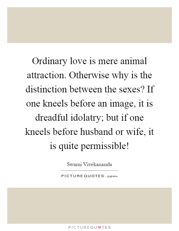 Ordinary love is mere animal attraction. Otherwise why is the distinction between the sexes? If one kneels before an image, it is dreadful idolatry; but if one kneels before husband or wife, it is quite permissible! Picture Quote #1