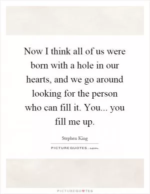 Now I think all of us were born with a hole in our hearts, and we go around looking for the person who can fill it. You... you fill me up Picture Quote #1