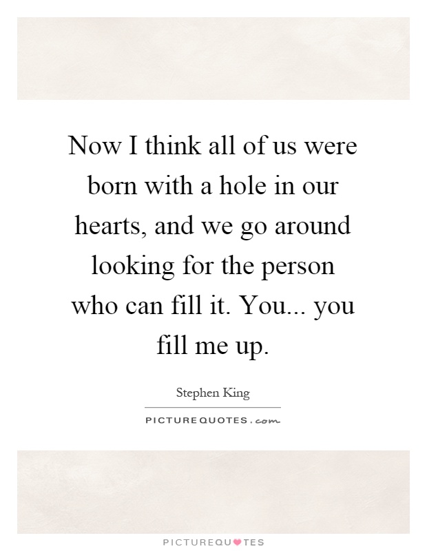 Now I think all of us were born with a hole in our hearts, and we go around looking for the person who can fill it. You... you fill me up Picture Quote #1