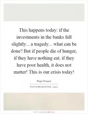This happens today: if the investments in the banks fall slightly... a tragedy... what can be done? But if people die of hunger, if they have nothing eat, if they have poor health, it does not matter! This is our crisis today! Picture Quote #1