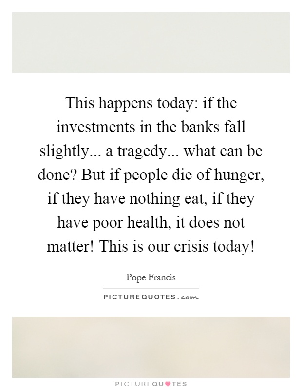 This happens today: if the investments in the banks fall slightly... a tragedy... what can be done? But if people die of hunger, if they have nothing eat, if they have poor health, it does not matter! This is our crisis today! Picture Quote #1