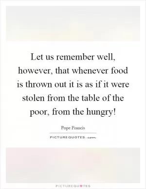 Let us remember well, however, that whenever food is thrown out it is as if it were stolen from the table of the poor, from the hungry! Picture Quote #1