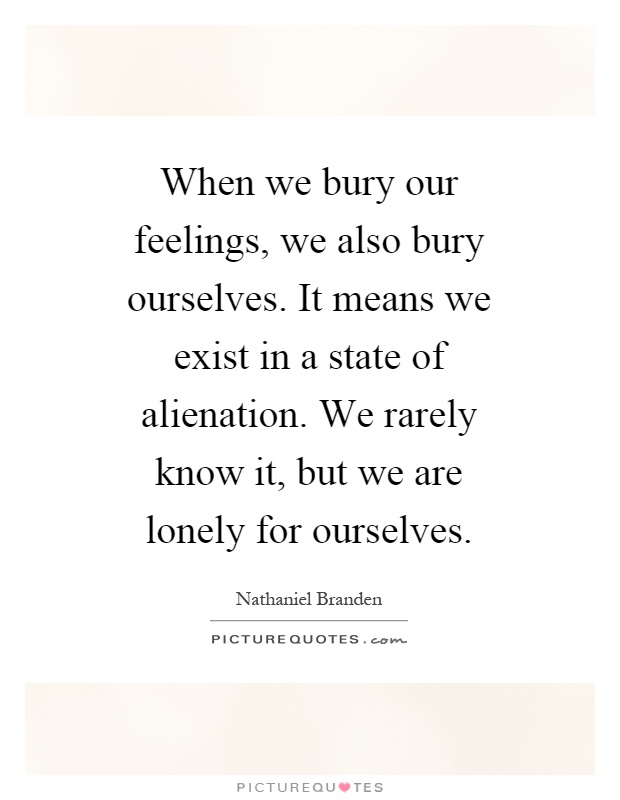 When we bury our feelings, we also bury ourselves. It means we exist in a state of alienation. We rarely know it, but we are lonely for ourselves Picture Quote #1