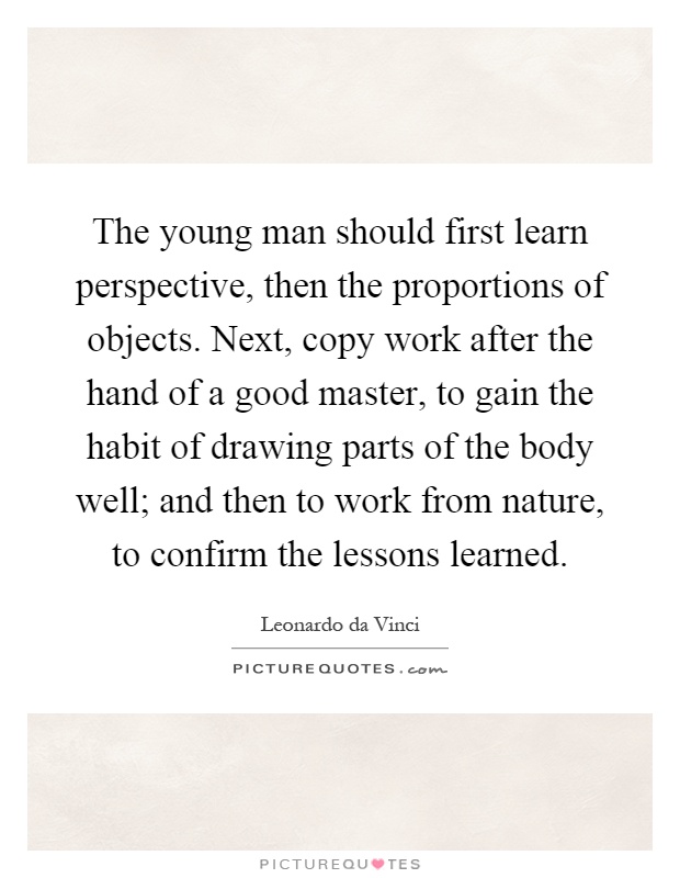 The young man should first learn perspective, then the proportions of objects. Next, copy work after the hand of a good master, to gain the habit of drawing parts of the body well; and then to work from nature, to confirm the lessons learned Picture Quote #1