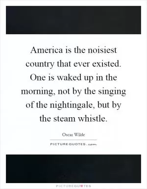 America is the noisiest country that ever existed. One is waked up in the morning, not by the singing of the nightingale, but by the steam whistle Picture Quote #1