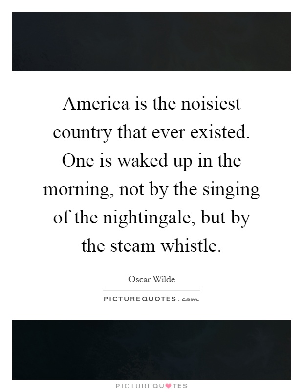 America is the noisiest country that ever existed. One is waked up in the morning, not by the singing of the nightingale, but by the steam whistle Picture Quote #1