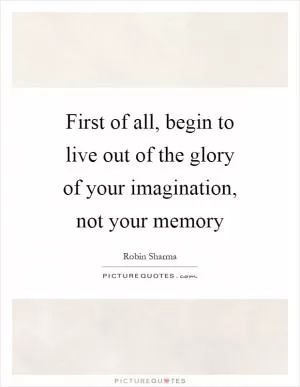 First of all, begin to live out of the glory of your imagination, not your memory Picture Quote #1