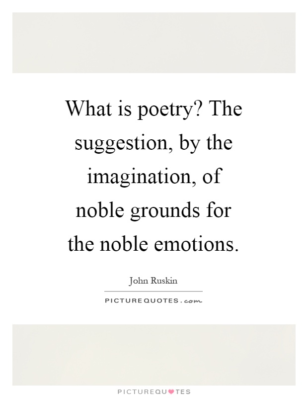 What is poetry? The suggestion, by the imagination, of noble grounds for the noble emotions Picture Quote #1
