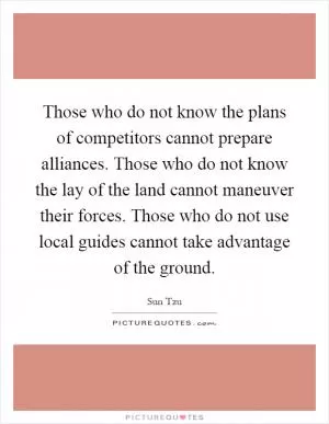 Those who do not know the plans of competitors cannot prepare alliances. Those who do not know the lay of the land cannot maneuver their forces. Those who do not use local guides cannot take advantage of the ground Picture Quote #1