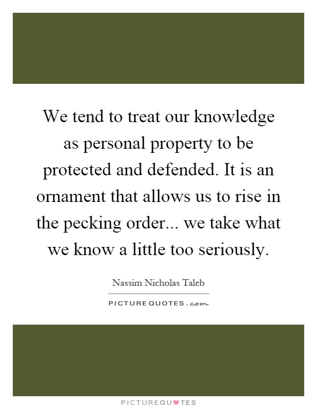 We tend to treat our knowledge as personal property to be protected and defended. It is an ornament that allows us to rise in the pecking order... we take what we know a little too seriously Picture Quote #1