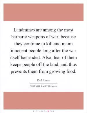 Landmines are among the most barbaric weapons of war, because they continue to kill and maim innocent people long after the war itself has ended. Also, fear of them keeps people off the land, and thus prevents them from growing food Picture Quote #1